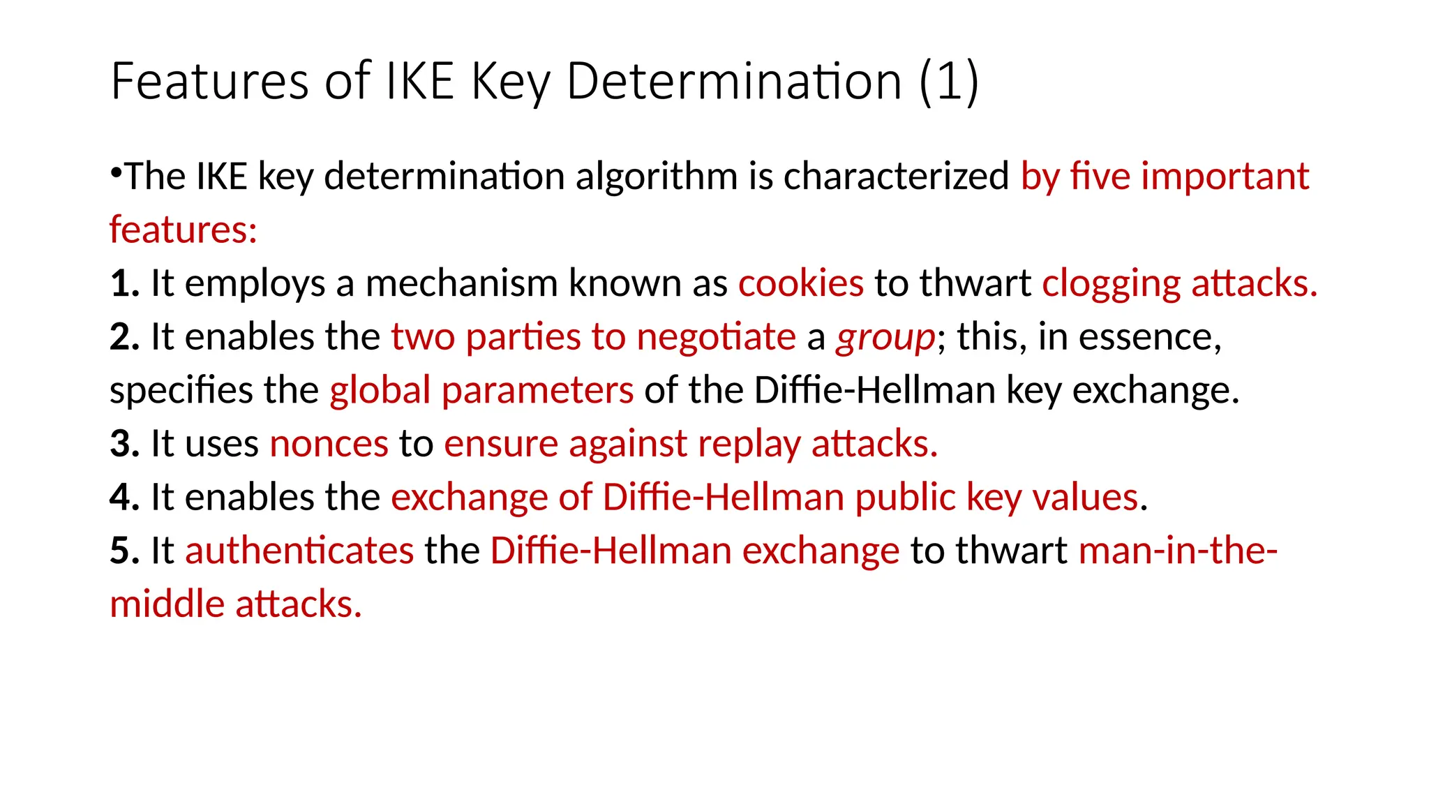 Features of IKE Key Determination (1)
•The IKE key determination algorithm is characterized by five important
features:
1. It employs a mechanism known as cookies to thwart clogging attacks.
2. It enables the two parties to negotiate a group; this, in essence,
specifies the global parameters of the Diffie-Hellman key exchange.
3. It uses nonces to ensure against replay attacks.
4. It enables the exchange of Diffie-Hellman public key values.
5. It authenticates the Diffie-Hellman exchange to thwart man-in-the-
middle attacks.
 