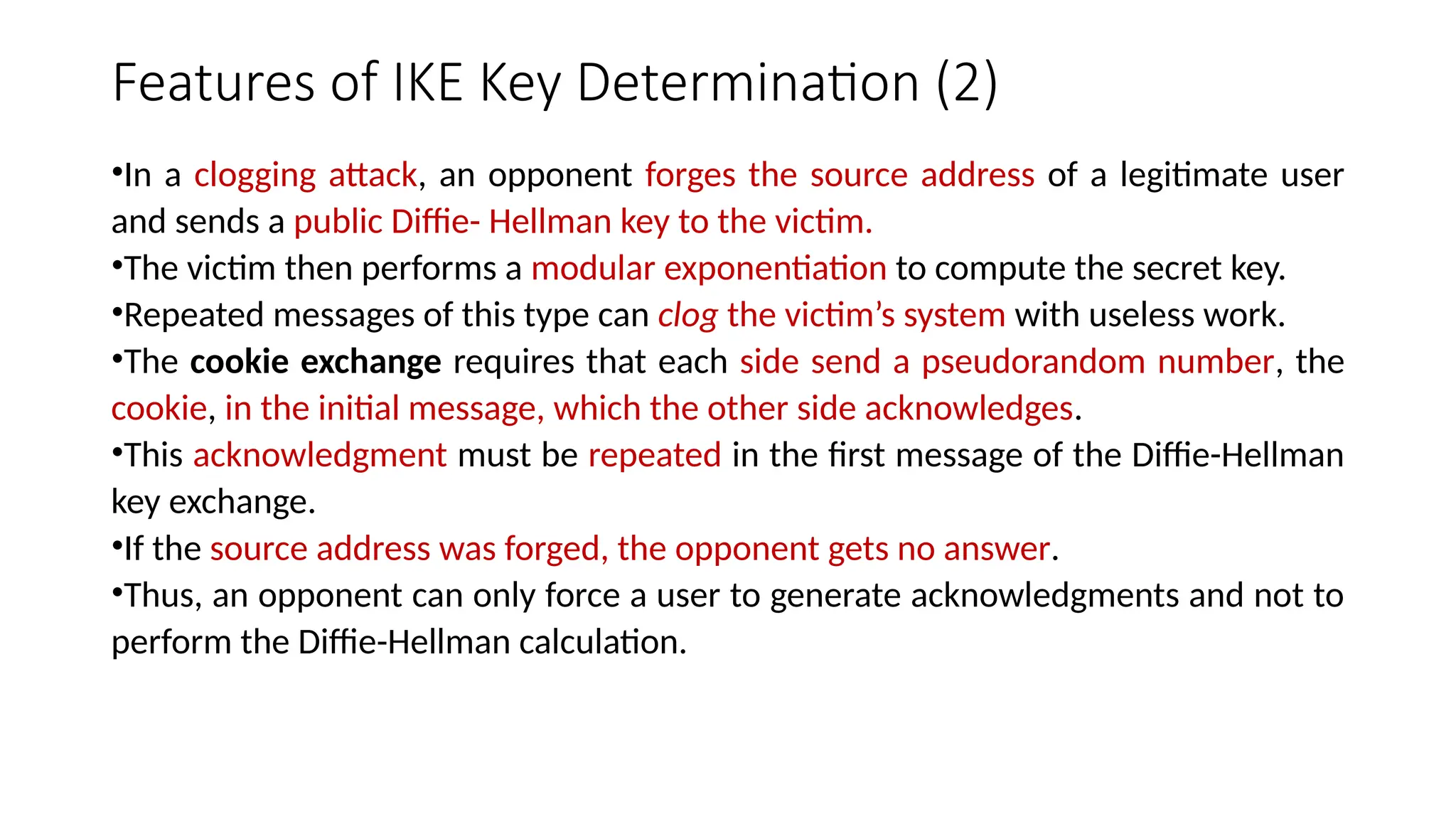 Features of IKE Key Determination (2)
•In a clogging attack, an opponent forges the source address of a legitimate user
and sends a public Diffie- Hellman key to the victim.
•The victim then performs a modular exponentiation to compute the secret key.
•Repeated messages of this type can clog the victim’s system with useless work.
•The cookie exchange requires that each side send a pseudorandom number, the
cookie, in the initial message, which the other side acknowledges.
•This acknowledgment must be repeated in the first message of the Diffie-Hellman
key exchange.
•If the source address was forged, the opponent gets no answer.
•Thus, an opponent can only force a user to generate acknowledgments and not to
perform the Diffie-Hellman calculation.
 