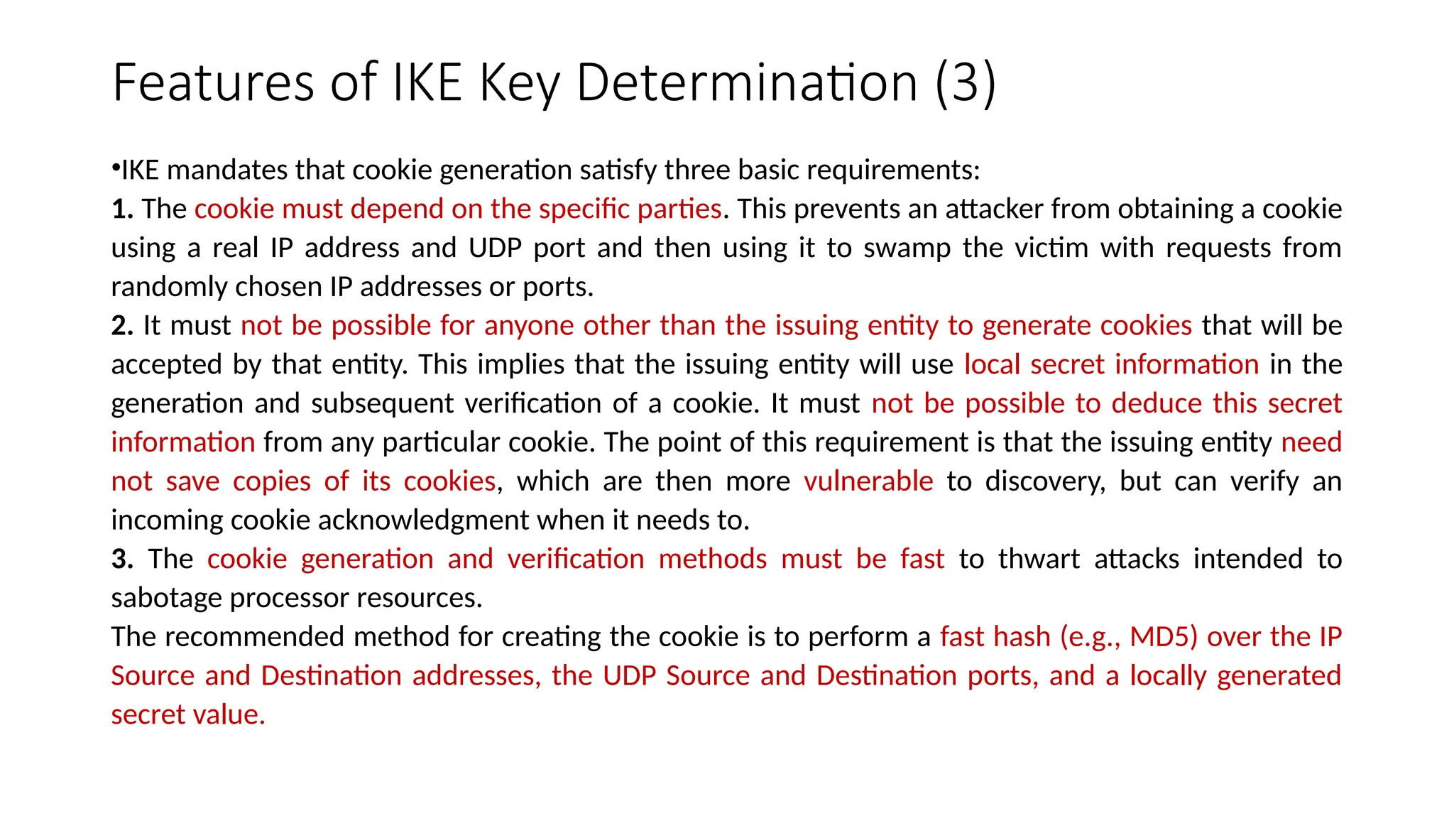 Features of IKE Key Determination (3)
•IKE mandates that cookie generation satisfy three basic requirements:
1. The cookie must depend on the specific parties. This prevents an attacker from obtaining a cookie
using a real IP address and UDP port and then using it to swamp the victim with requests from
randomly chosen IP addresses or ports.
2. It must not be possible for anyone other than the issuing entity to generate cookies that will be
accepted by that entity. This implies that the issuing entity will use local secret information in the
generation and subsequent verification of a cookie. It must not be possible to deduce this secret
information from any particular cookie. The point of this requirement is that the issuing entity need
not save copies of its cookies, which are then more vulnerable to discovery, but can verify an
incoming cookie acknowledgment when it needs to.
3. The cookie generation and verification methods must be fast to thwart attacks intended to
sabotage processor resources.
The recommended method for creating the cookie is to perform a fast hash (e.g., MD5) over the IP
Source and Destination addresses, the UDP Source and Destination ports, and a locally generated
secret value.
 