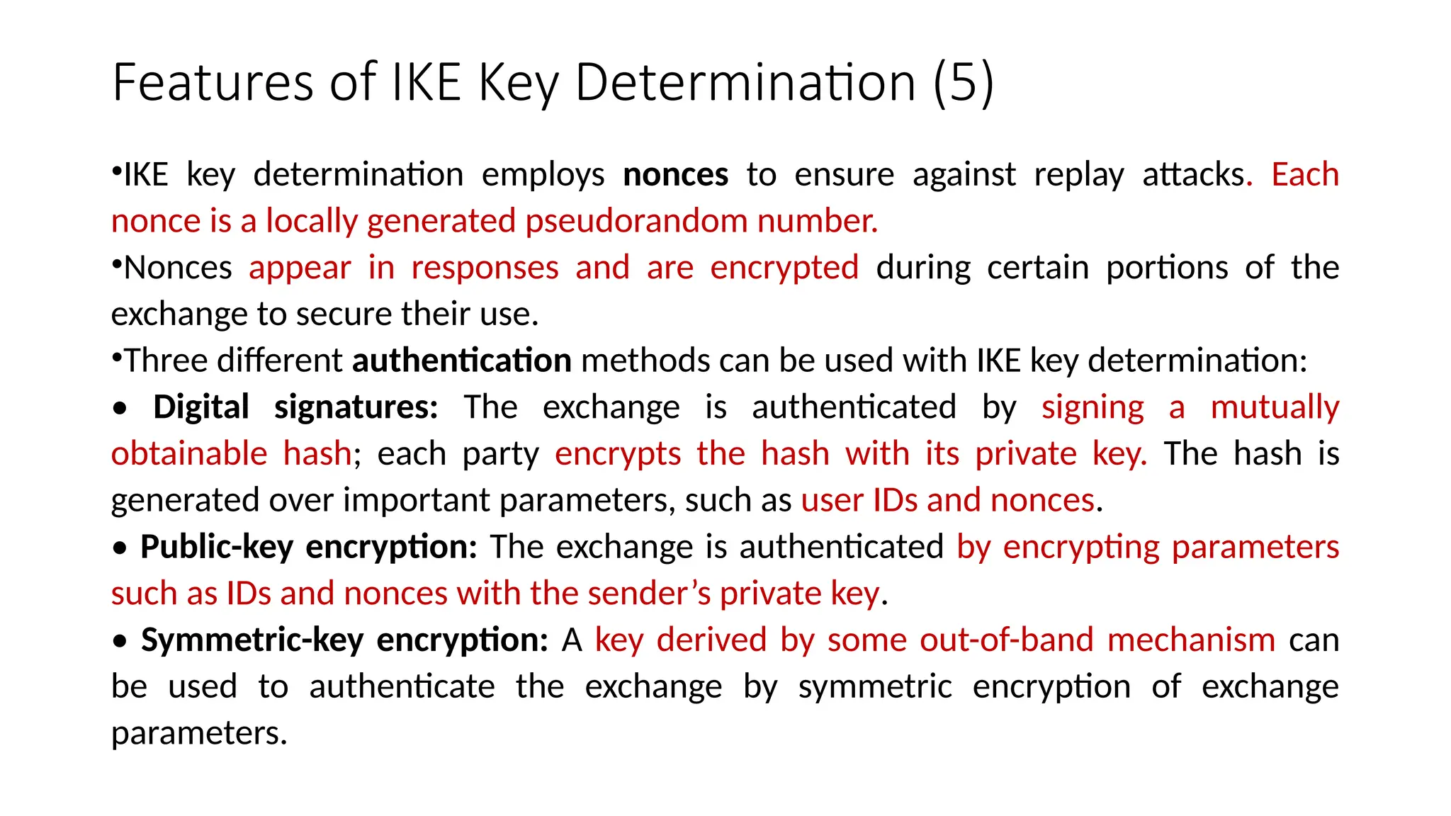 Features of IKE Key Determination (5)
•IKE key determination employs nonces to ensure against replay attacks. Each
nonce is a locally generated pseudorandom number.
•Nonces appear in responses and are encrypted during certain portions of the
exchange to secure their use.
•Three different authentication methods can be used with IKE key determination:
• Digital signatures: The exchange is authenticated by signing a mutually
obtainable hash; each party encrypts the hash with its private key. The hash is
generated over important parameters, such as user IDs and nonces.
• Public-key encryption: The exchange is authenticated by encrypting parameters
such as IDs and nonces with the sender’s private key.
• Symmetric-key encryption: A key derived by some out-of-band mechanism can
be used to authenticate the exchange by symmetric encryption of exchange
parameters.
 