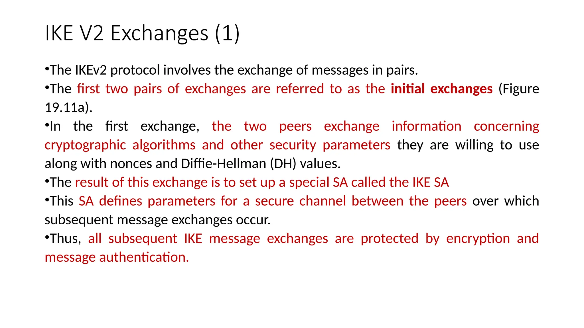 IKE V2 Exchanges (1)
•The IKEv2 protocol involves the exchange of messages in pairs.
•The first two pairs of exchanges are referred to as the initial exchanges (Figure
19.11a).
•In the first exchange, the two peers exchange information concerning
cryptographic algorithms and other security parameters they are willing to use
along with nonces and Diffie-Hellman (DH) values.
•The result of this exchange is to set up a special SA called the IKE SA
•This SA defines parameters for a secure channel between the peers over which
subsequent message exchanges occur.
•Thus, all subsequent IKE message exchanges are protected by encryption and
message authentication.
 