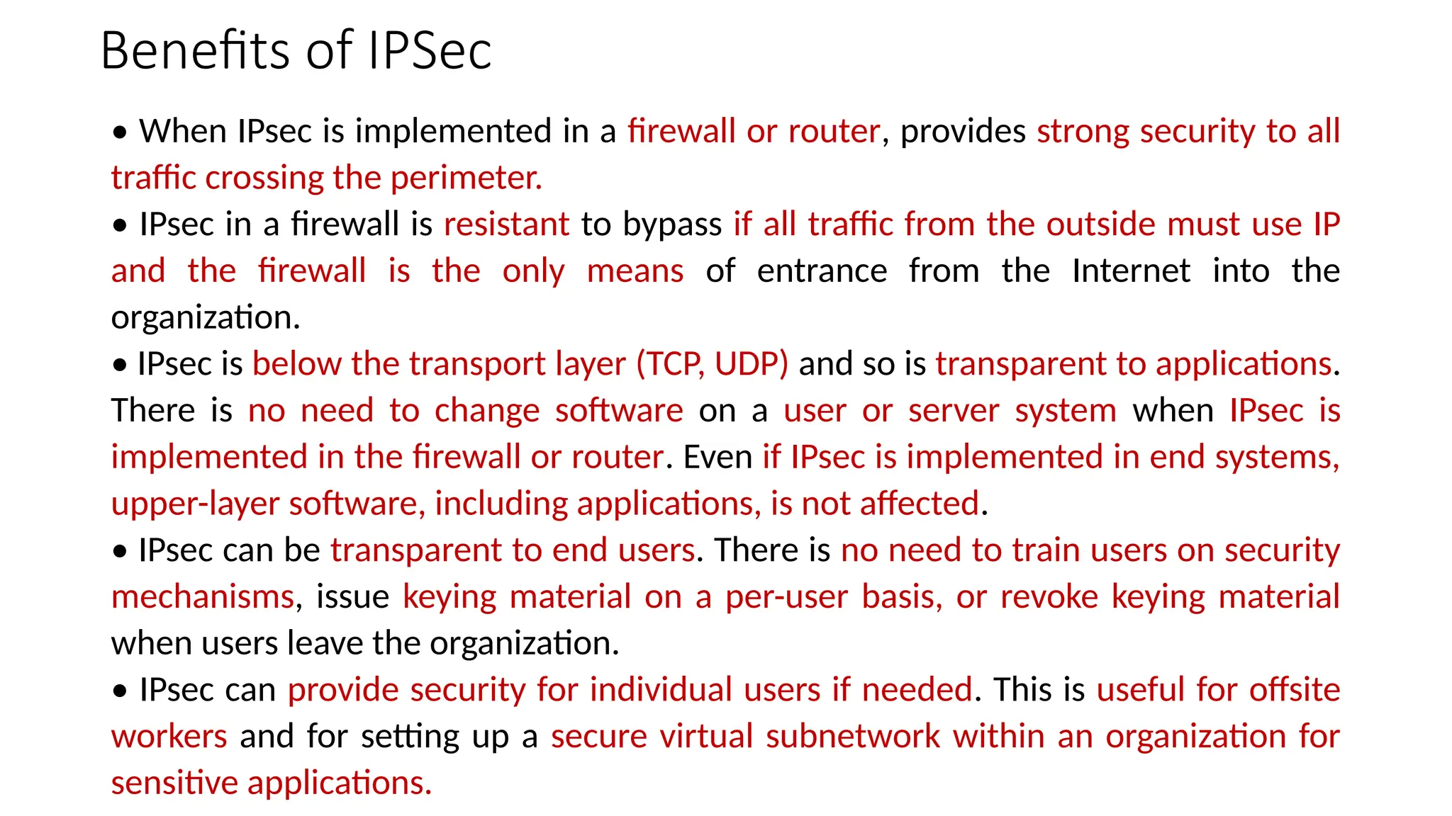 Benefits of IPSec
• When IPsec is implemented in a firewall or router, provides strong security to all
traffic crossing the perimeter.
• IPsec in a firewall is resistant to bypass if all traffic from the outside must use IP
and the firewall is the only means of entrance from the Internet into the
organization.
• IPsec is below the transport layer (TCP, UDP) and so is transparent to applications.
There is no need to change software on a user or server system when IPsec is
implemented in the firewall or router. Even if IPsec is implemented in end systems,
upper-layer software, including applications, is not affected.
• IPsec can be transparent to end users. There is no need to train users on security
mechanisms, issue keying material on a per-user basis, or revoke keying material
when users leave the organization.
• IPsec can provide security for individual users if needed. This is useful for offsite
workers and for setting up a secure virtual subnetwork within an organization for
sensitive applications.
 