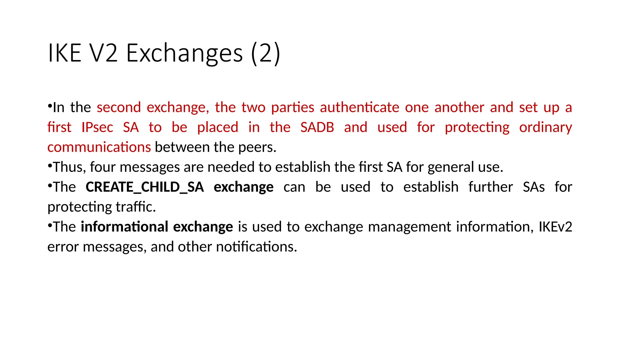IKE V2 Exchanges (2)
•In the second exchange, the two parties authenticate one another and set up a
first IPsec SA to be placed in the SADB and used for protecting ordinary
communications between the peers.
•Thus, four messages are needed to establish the first SA for general use.
•The CREATE_CHILD_SA exchange can be used to establish further SAs for
protecting traffic.
•The informational exchange is used to exchange management information, IKEv2
error messages, and other notifications.
 