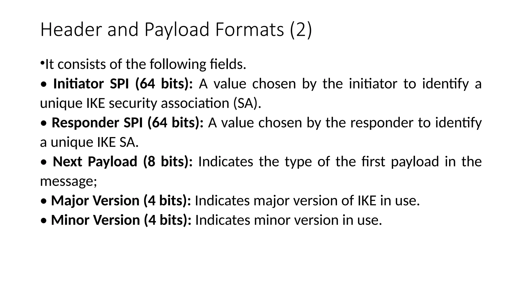 Header and Payload Formats (2)
•It consists of the following fields.
• Initiator SPI (64 bits): A value chosen by the initiator to identify a
unique IKE security association (SA).
• Responder SPI (64 bits): A value chosen by the responder to identify
a unique IKE SA.
• Next Payload (8 bits): Indicates the type of the first payload in the
message;
• Major Version (4 bits): Indicates major version of IKE in use.
• Minor Version (4 bits): Indicates minor version in use.
 