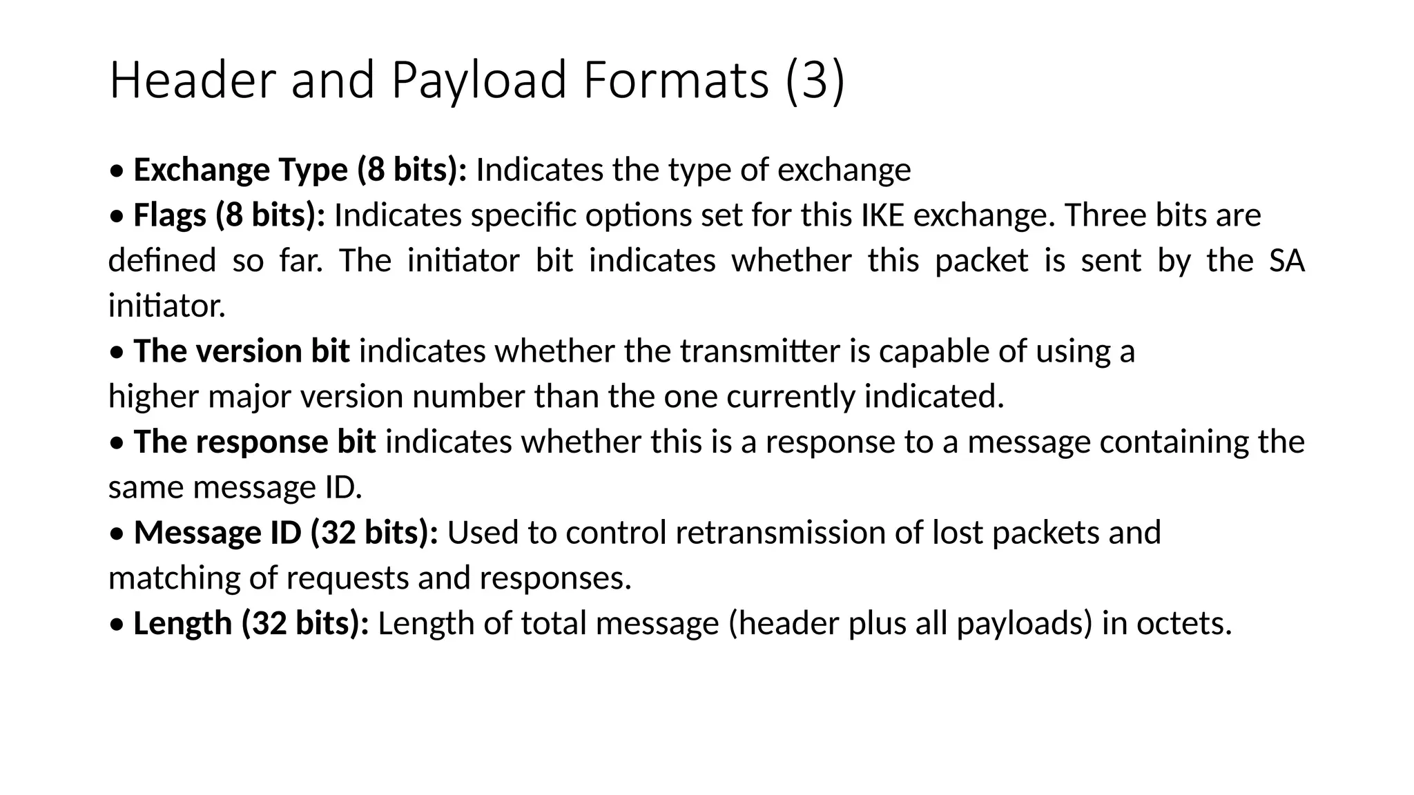 Header and Payload Formats (3)
• Exchange Type (8 bits): Indicates the type of exchange
• Flags (8 bits): Indicates specific options set for this IKE exchange. Three bits are
defined so far. The initiator bit indicates whether this packet is sent by the SA
initiator.
• The version bit indicates whether the transmitter is capable of using a
higher major version number than the one currently indicated.
• The response bit indicates whether this is a response to a message containing the
same message ID.
• Message ID (32 bits): Used to control retransmission of lost packets and
matching of requests and responses.
• Length (32 bits): Length of total message (header plus all payloads) in octets.
 