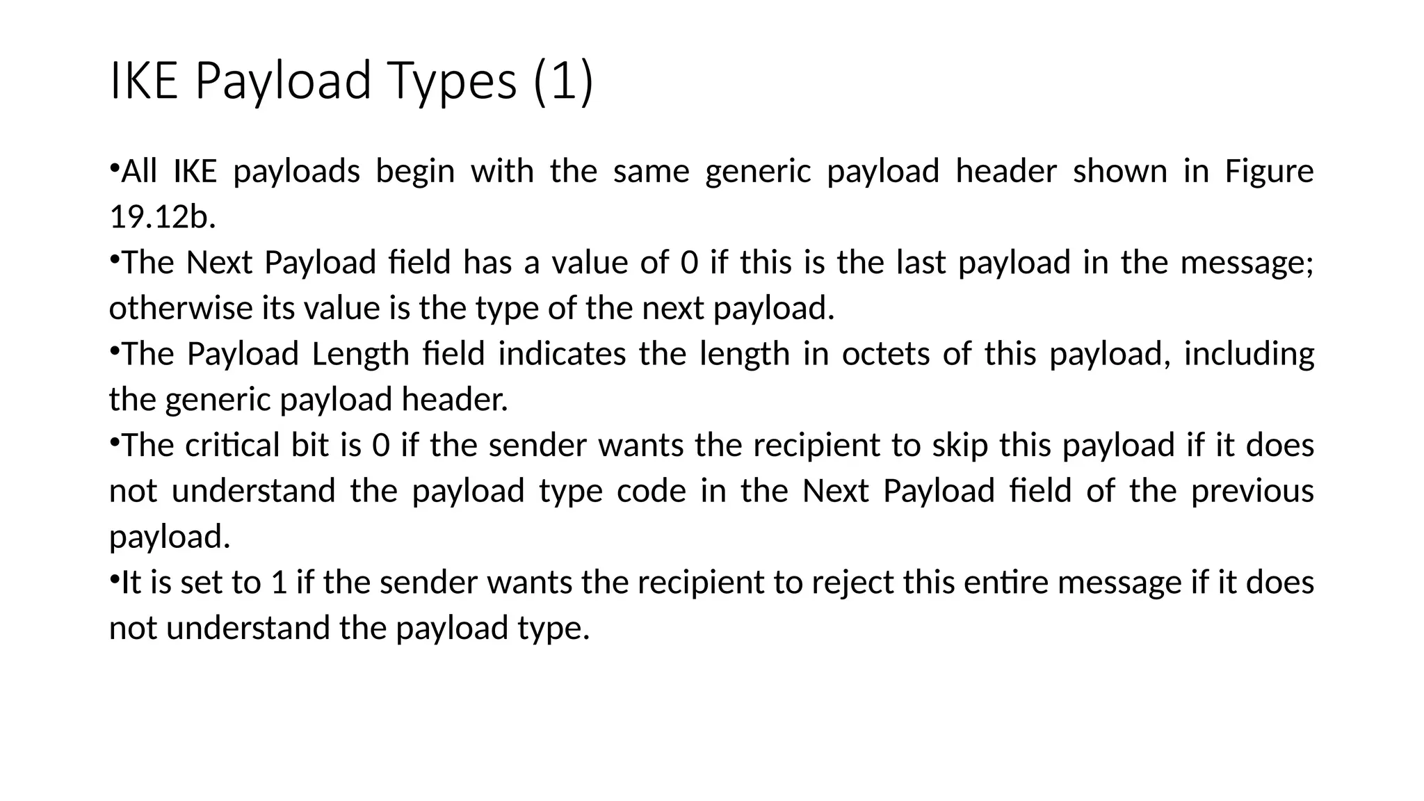 IKE Payload Types (1)
•All IKE payloads begin with the same generic payload header shown in Figure
19.12b.
•The Next Payload field has a value of 0 if this is the last payload in the message;
otherwise its value is the type of the next payload.
•The Payload Length field indicates the length in octets of this payload, including
the generic payload header.
•The critical bit is 0 if the sender wants the recipient to skip this payload if it does
not understand the payload type code in the Next Payload field of the previous
payload.
•It is set to 1 if the sender wants the recipient to reject this entire message if it does
not understand the payload type.
 