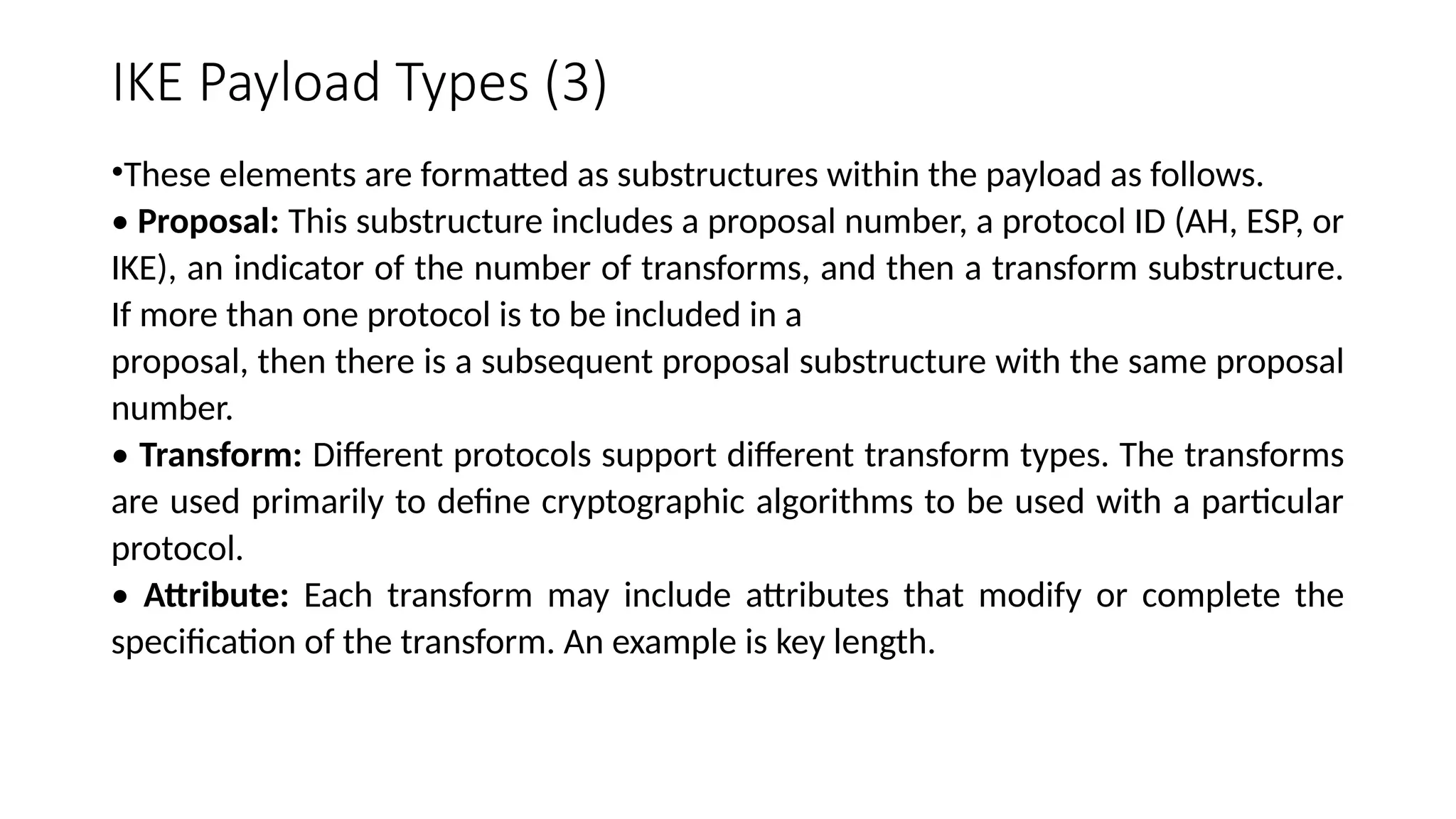 IKE Payload Types (3)
•These elements are formatted as substructures within the payload as follows.
• Proposal: This substructure includes a proposal number, a protocol ID (AH, ESP, or
IKE), an indicator of the number of transforms, and then a transform substructure.
If more than one protocol is to be included in a
proposal, then there is a subsequent proposal substructure with the same proposal
number.
• Transform: Different protocols support different transform types. The transforms
are used primarily to define cryptographic algorithms to be used with a particular
protocol.
• Attribute: Each transform may include attributes that modify or complete the
specification of the transform. An example is key length.
 