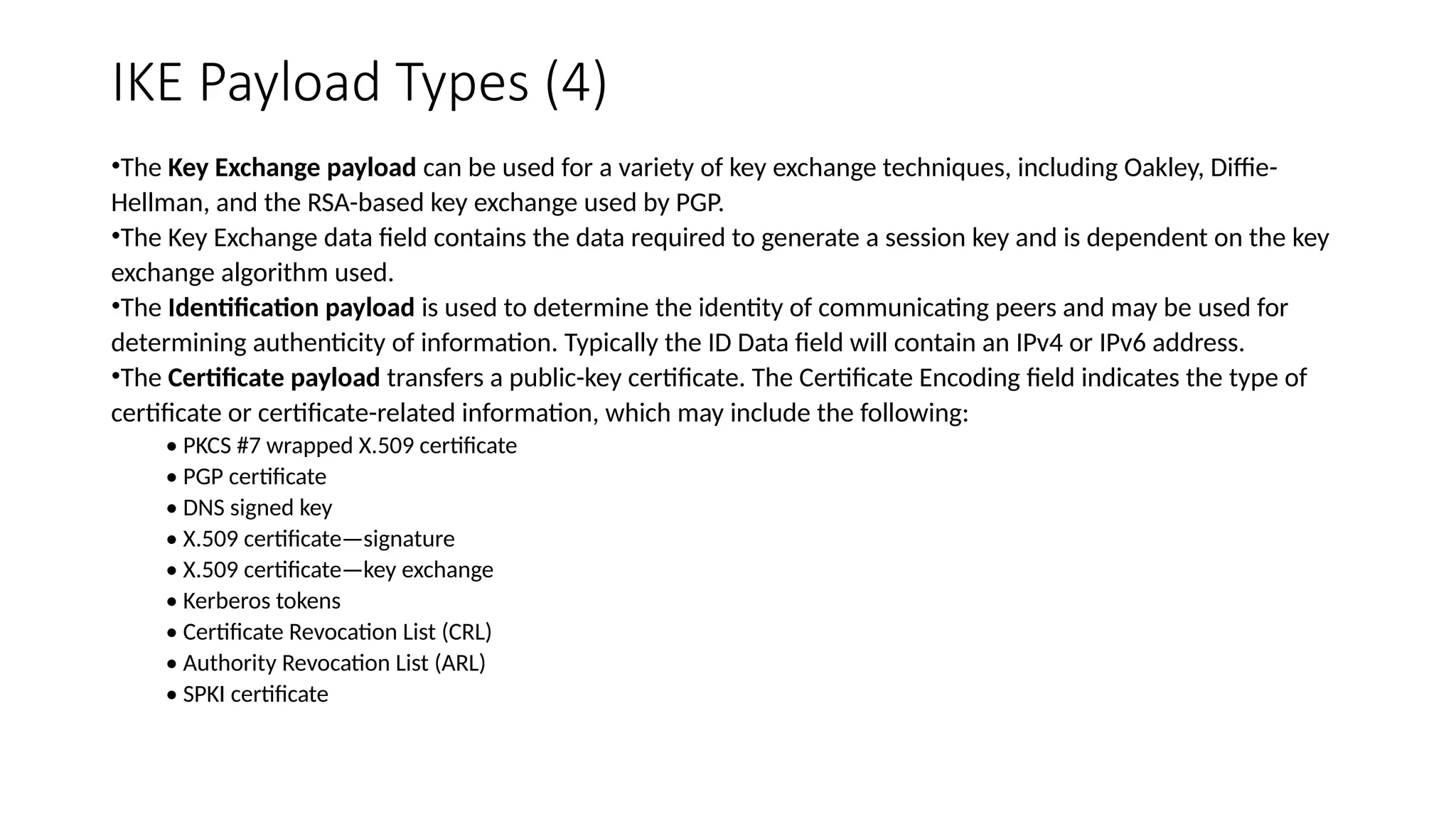 IKE Payload Types (4)
•The Key Exchange payload can be used for a variety of key exchange techniques, including Oakley, Diffie-
Hellman, and the RSA-based key exchange used by PGP.
•The Key Exchange data field contains the data required to generate a session key and is dependent on the key
exchange algorithm used.
•The Identification payload is used to determine the identity of communicating peers and may be used for
determining authenticity of information. Typically the ID Data field will contain an IPv4 or IPv6 address.
•The Certificate payload transfers a public-key certificate. The Certificate Encoding field indicates the type of
certificate or certificate-related information, which may include the following:
• PKCS #7 wrapped X.509 certificate
• PGP certificate
• DNS signed key
• X.509 certificate—signature
• X.509 certificate—key exchange
• Kerberos tokens
• Certificate Revocation List (CRL)
• Authority Revocation List (ARL)
• SPKI certificate
 
