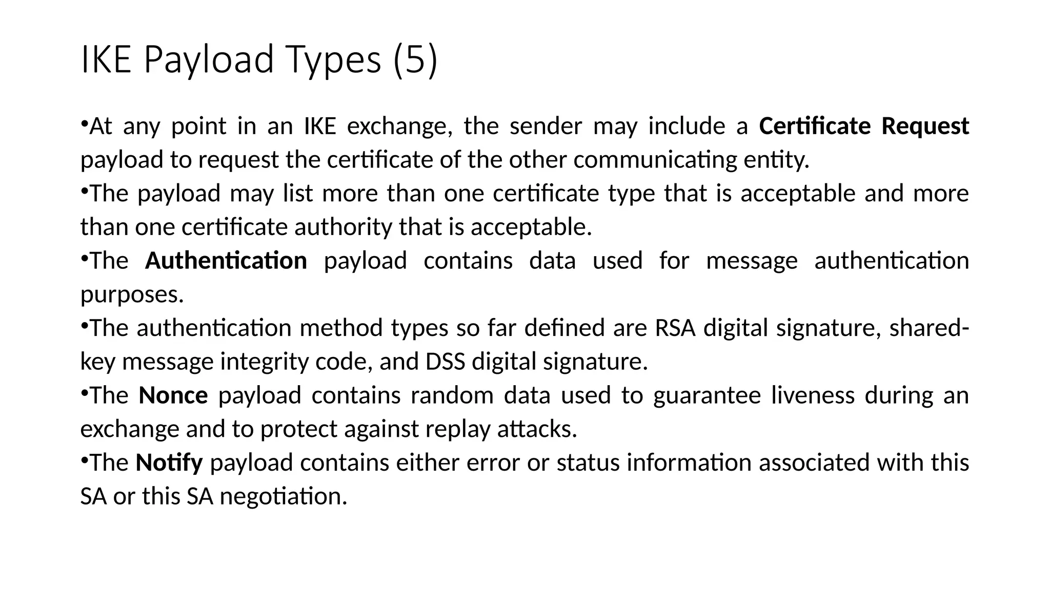 IKE Payload Types (5)
•At any point in an IKE exchange, the sender may include a Certificate Request
payload to request the certificate of the other communicating entity.
•The payload may list more than one certificate type that is acceptable and more
than one certificate authority that is acceptable.
•The Authentication payload contains data used for message authentication
purposes.
•The authentication method types so far defined are RSA digital signature, shared-
key message integrity code, and DSS digital signature.
•The Nonce payload contains random data used to guarantee liveness during an
exchange and to protect against replay attacks.
•The Notify payload contains either error or status information associated with this
SA or this SA negotiation.
 