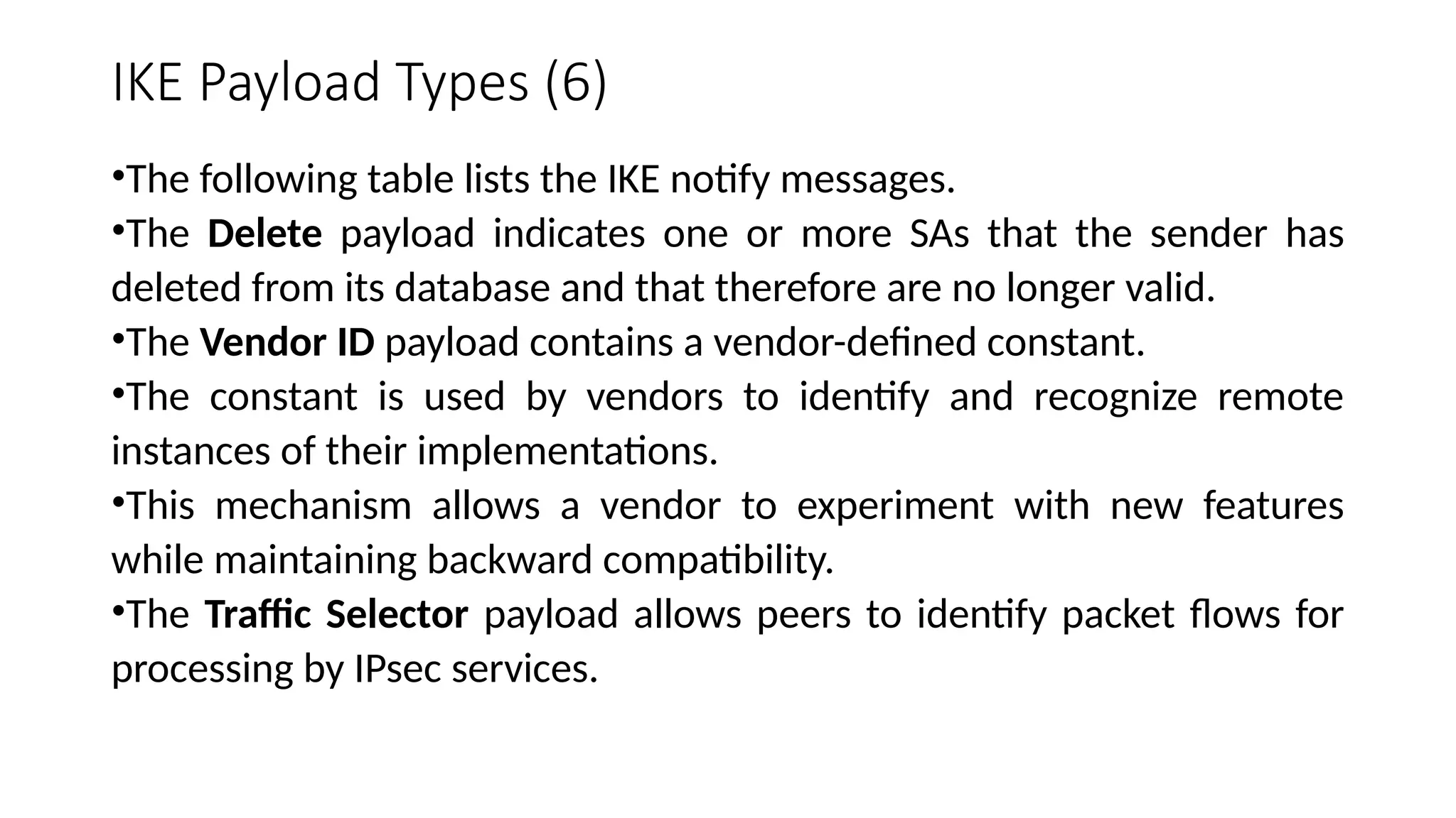 IKE Payload Types (6)
•The following table lists the IKE notify messages.
•The Delete payload indicates one or more SAs that the sender has
deleted from its database and that therefore are no longer valid.
•The Vendor ID payload contains a vendor-defined constant.
•The constant is used by vendors to identify and recognize remote
instances of their implementations.
•This mechanism allows a vendor to experiment with new features
while maintaining backward compatibility.
•The Traffic Selector payload allows peers to identify packet flows for
processing by IPsec services.
 