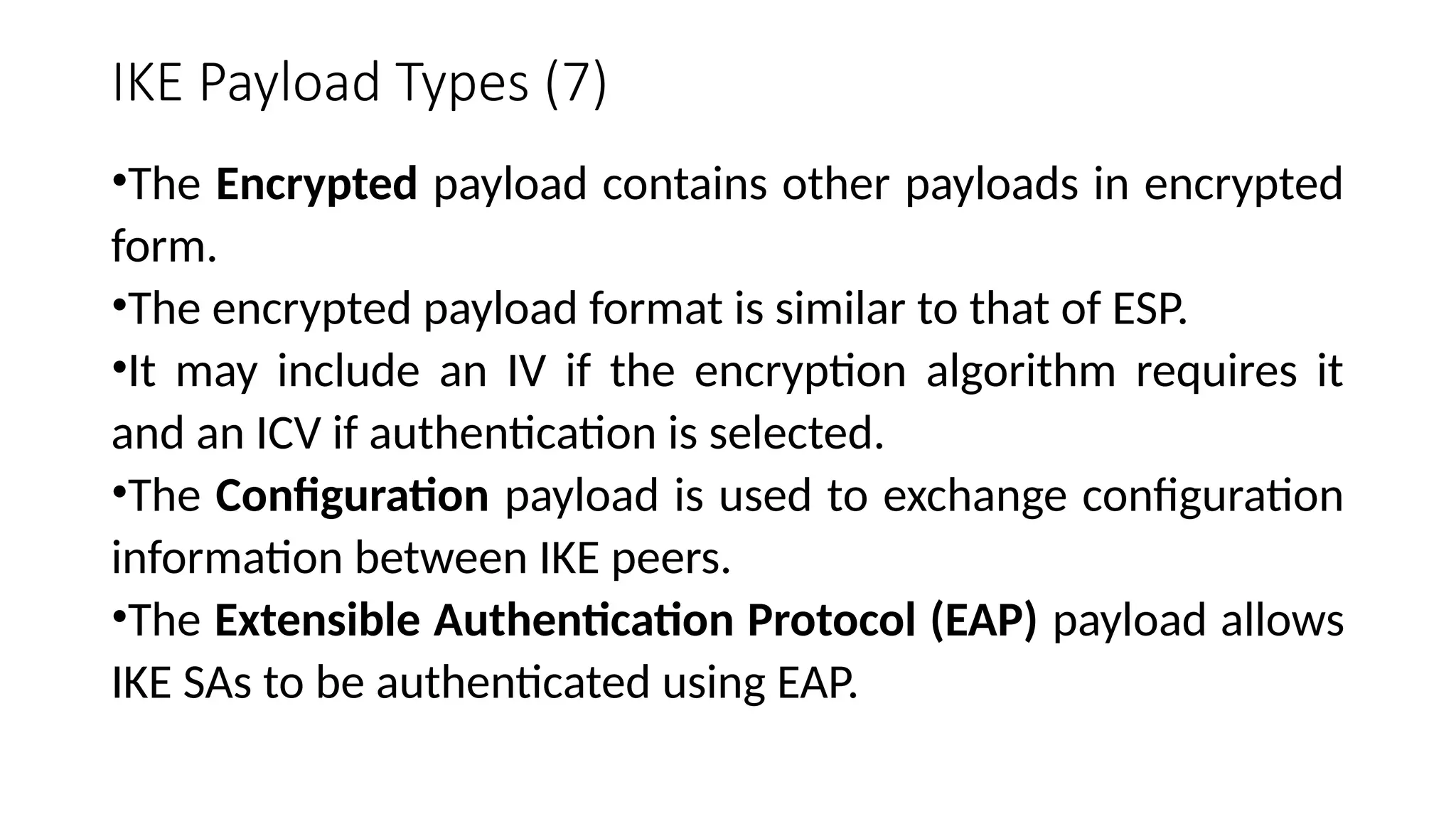 IKE Payload Types (7)
•The Encrypted payload contains other payloads in encrypted
form.
•The encrypted payload format is similar to that of ESP.
•It may include an IV if the encryption algorithm requires it
and an ICV if authentication is selected.
•The Configuration payload is used to exchange configuration
information between IKE peers.
•The Extensible Authentication Protocol (EAP) payload allows
IKE SAs to be authenticated using EAP.
 
