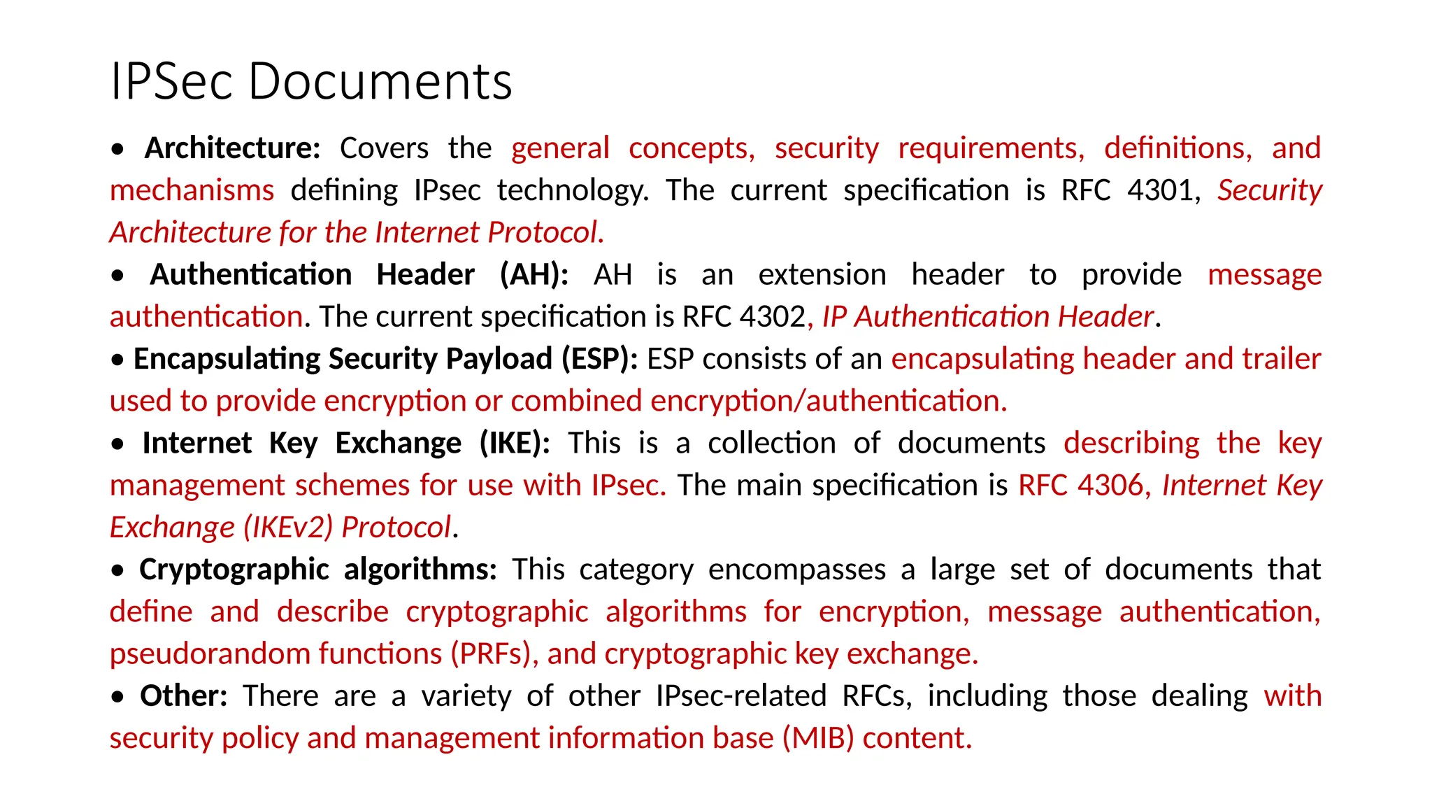 IPSec Documents
• Architecture: Covers the general concepts, security requirements, definitions, and
mechanisms defining IPsec technology. The current specification is RFC 4301, Security
Architecture for the Internet Protocol.
• Authentication Header (AH): AH is an extension header to provide message
authentication. The current specification is RFC 4302, IP Authentication Header.
• Encapsulating Security Payload (ESP): ESP consists of an encapsulating header and trailer
used to provide encryption or combined encryption/authentication.
• Internet Key Exchange (IKE): This is a collection of documents describing the key
management schemes for use with IPsec. The main specification is RFC 4306, Internet Key
Exchange (IKEv2) Protocol.
• Cryptographic algorithms: This category encompasses a large set of documents that
define and describe cryptographic algorithms for encryption, message authentication,
pseudorandom functions (PRFs), and cryptographic key exchange.
• Other: There are a variety of other IPsec-related RFCs, including those dealing with
security policy and management information base (MIB) content.
 