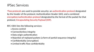 IPSec Services
•Two protocols are used to provide security: an authentication protocol designated
by the header of the protocol, Authentication Header (AH); and a combined
encryption/authentication protocol designated by the format of the packet for that
protocol, Encapsulating Security Payload (ESP).
RFC 4301 lists the following services:
• Access control
• Connectionless integrity
• Data origin authentication
• Rejection of replayed packets (a form of partial sequence integrity)
• Confidentiality (encryption)
• Limited traffic flow confidentiality
 