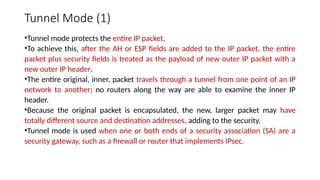 Tunnel Mode (1)
•Tunnel mode protects the entire IP packet.
•To achieve this, after the AH or ESP fields are added to the IP packet, the entire
packet plus security fields is treated as the payload of new outer IP packet with a
new outer IP header.
•The entire original, inner, packet travels through a tunnel from one point of an IP
network to another; no routers along the way are able to examine the inner IP
header.
•Because the original packet is encapsulated, the new, larger packet may have
totally different source and destination addresses, adding to the security.
•Tunnel mode is used when one or both ends of a security association (SA) are a
security gateway, such as a firewall or router that implements IPsec.
 