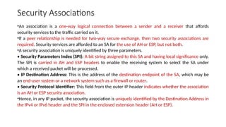 Security Associations
•An association is a one-way logical connection between a sender and a receiver that affords
security services to the traffic carried on it.
•If a peer relationship is needed for two-way secure exchange, then two security associations are
required. Security services are afforded to an SA for the use of AH or ESP, but not both.
•A security association is uniquely identified by three parameters.
• Security Parameters Index (SPI): A bit string assigned to this SA and having local significance only.
The SPI is carried in AH and ESP headers to enable the receiving system to select the SA under
which a received packet will be processed.
• IP Destination Address: This is the address of the destination endpoint of the SA, which may be
an end-user system or a network system such as a firewall or router.
• Security Protocol Identifier: This field from the outer IP header indicates whether the association
is an AH or ESP security association.
•Hence, in any IP packet, the security association is uniquely identified by the Destination Address in
the IPv4 or IPv6 header and the SPI in the enclosed extension header (AH or ESP).
 