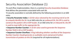 Security Association Database (1)
•In each IPsec implementation, there is a nominal Security Association Database
that defines the parameters associated with each SA.
•A security association is normally defined by the following parameters in an SAD
entry.
• Security Parameter Index: A 32-bit value selected by the receiving end of an SA
to uniquely identify the SA. In an SAD entry for an outbound SA, the SPI is used to
construct the packet’s AH or ESP header. In an SAD entry for an inbound SA, the SPI
is used to map traffic to the appropriate SA.
• Sequence Number Counter: A 32-bit value used to generate the Sequence
Number field in AH or ESP headers.
• Sequence Counter Overflow: A flag indicating whether overflow of the Sequence
Number Counter should generate an auditable event and prevent further
transmission of packets on this SA (required for all implementations).
 