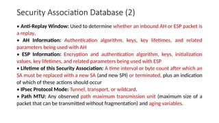 Security Association Database (2)
• Anti-Replay Window: Used to determine whether an inbound AH or ESP packet is
a replay.
• AH Information: Authentication algorithm, keys, key lifetimes, and related
parameters being used with AH
• ESP Information: Encryption and authentication algorithm, keys, initialization
values, key lifetimes, and related parameters being used with ESP
• Lifetime of this Security Association: A time interval or byte count after which an
SA must be replaced with a new SA (and new SPI) or terminated, plus an indication
of which of these actions should occur
• IPsec Protocol Mode: Tunnel, transport, or wildcard.
• Path MTU: Any observed path maximum transmission unit (maximum size of a
packet that can be transmitted without fragmentation) and aging variables.
 