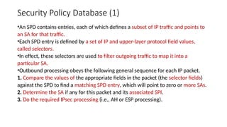 Security Policy Database (1)
•An SPD contains entries, each of which defines a subset of IP traffic and points to
an SA for that traffic.
•Each SPD entry is defined by a set of IP and upper-layer protocol field values,
called selectors.
•In effect, these selectors are used to filter outgoing traffic to map it into a
particular SA.
•Outbound processing obeys the following general sequence for each IP packet.
1. Compare the values of the appropriate fields in the packet (the selector fields)
against the SPD to find a matching SPD entry, which will point to zero or more SAs.
2. Determine the SA if any for this packet and its associated SPI.
3. Do the required IPsec processing (i.e., AH or ESP processing).
 