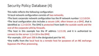 Security Policy Database (4)
This table reflects the following configuration:
•A local network configuration consists of two networks.
•The basic corporate network configuration has the IP network number 1.2.3.0/24.
•The local configuration also includes a secure LAN, often known as a DMZ, that is
identified as 1.2.4.0/24. The DMZ is protected from both the outside world and the
rest of the corporate LAN by firewalls.
•The host in this example has the IP address 1.2.3.10, and it is authorized to
connect to the server 1.2.4.10 in the DMZ.
•For example, UDP port 500 is the designated port for IKE.
•Any traffic from the local host to a remote host for purposes of an IKE exchange
bypasses the IPsec processing.
 