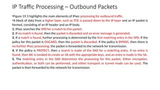 IP Traffic Processing – Outbound Packets
•Figure 19.3 highlights the main elements of IPsec processing for outbound traffic.
•A block of data from a higher layer, such as TCP, is passed down to the IP layer and an IP packet is
formed, consisting of an IP header and an IP body.
1. IPsec searches the SPD for a match to this packet.
2. If no match is found, then the packet is discarded and an error message is generated.
3. If a match is found, further processing is determined by the first matching entry in the SPD. If the
policy for this packet is DISCARD, then the packet is discarded. If the policy is BYPASS, then there is
no further IPsec processing; the packet is forwarded to the network for transmission.
4. If the policy is PROTECT, then a search is made of the SAD for a matching entry. If no entry is
found, then IKE is invoked to create an SA with the appropriate keys, and an entry is made in the SA.
5. The matching entry in the SAD determines the processing for this packet. Either encryption,
authentication, or both can be performed, and either transport or tunnel mode can be used. The
packet is then forwarded to the network for transmission.
 