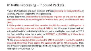 IP Traffic Processing – Inbound Packets
•Figure 19.4 highlights the main elements of IPsec processing for inbound traffic. An
incoming IP packet triggers the IPsec processing.
1. IPsec determines whether this is an unsecured IP packet or one that has ESP or
AH headers/trailers, by examining the IP Protocol field (IPv4) or Next Header field
(IPv6).
2. If the packet is unsecured, IPsec searches the SPD for a match to this packet. If
the first matching entry has a policy of BYPASS, the IP header is processed and
stripped off and the packet body is delivered to the next higher layer, such as TCP. If
the first matching entry has a policy of PROTECT or DISCARD, or if there is no
matching entry, the packet is discarded.
•3. For a secured packet, IPsec searches the SAD. If no match is found, the packet is
discarded. Otherwise, IPsec applies the appropriate ESP or AH processing. Then,
the IP header is processed and stripped off and the packet body is delivered to the
next higher layer, such as TCP.
 