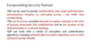 Encapsulating Security Payload
•ESP can be used to provide confidentiality, data origin authentication,
connectionless integrity, an anti-replay service , and traffic flow
confidentiality.
•The set of services provided depends on options selected at the time
of Security Association (SA) establishment and on the location of the
implementation in a network topology.
•ESP can work with a variety of encryption and authentication
algorithms, including authenticated encryption algorithms such as GCM
(Galois/Counter Mode)
 