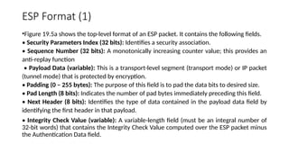 ESP Format (1)
•Figure 19.5a shows the top-level format of an ESP packet. It contains the following fields.
• Security Parameters Index (32 bits): Identifies a security association.
• Sequence Number (32 bits): A monotonically increasing counter value; this provides an
anti-replay function
• Payload Data (variable): This is a transport-level segment (transport mode) or IP packet
(tunnel mode) that is protected by encryption.
• Padding (0 – 255 bytes): The purpose of this field is to pad the data bits to desired size.
• Pad Length (8 bits): Indicates the number of pad bytes immediately preceding this field.
• Next Header (8 bits): Identifies the type of data contained in the payload data field by
identifying the first header in that payload.
• Integrity Check Value (variable): A variable-length field (must be an integral number of
32-bit words) that contains the Integrity Check Value computed over the ESP packet minus
the Authentication Data field.
 