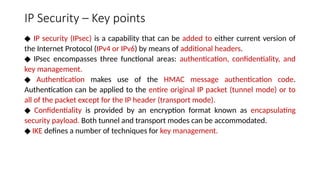 IP Security – Key points
◆ IP security (IPsec) is a capability that can be added to either current version of
the Internet Protocol (IPv4 or IPv6) by means of additional headers.
◆ IPsec encompasses three functional areas: authentication, confidentiality, and
key management.
◆ Authentication makes use of the HMAC message authentication code.
Authentication can be applied to the entire original IP packet (tunnel mode) or to
all of the packet except for the IP header (transport mode).
◆ Confidentiality is provided by an encryption format known as encapsulating
security payload. Both tunnel and transport modes can be accommodated.
◆ IKE defines a number of techniques for key management.
 