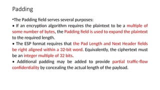 Padding
•The Padding field serves several purposes:
• If an encryption algorithm requires the plaintext to be a multiple of
some number of bytes, the Padding field is used to expand the plaintext
to the required length.
• The ESP format requires that the Pad Length and Next Header fields
be right aligned within a 32-bit word. Equivalently, the ciphertext must
be an integer multiple of 32 bits.
• Additional padding may be added to provide partial traffic-flow
confidentiality by concealing the actual length of the payload.
 