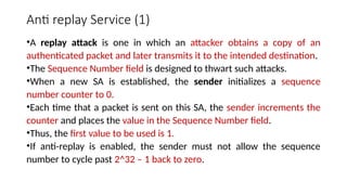 Anti replay Service (1)
•A replay attack is one in which an attacker obtains a copy of an
authenticated packet and later transmits it to the intended destination.
•The Sequence Number field is designed to thwart such attacks.
•When a new SA is established, the sender initializes a sequence
number counter to 0.
•Each time that a packet is sent on this SA, the sender increments the
counter and places the value in the Sequence Number field.
•Thus, the first value to be used is 1.
•If anti-replay is enabled, the sender must not allow the sequence
number to cycle past 2^32 – 1 back to zero.
 
