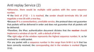 Anti replay Service (2)
•Otherwise, there would be multiple valid packets with the same sequence
number.
•If the limit of 2^32 – 1 is reached, the sender should terminate this SA and
negotiate a new SA with a new key.
•Because IP is a connectionless, unreliable service, the protocol does not guarantee
that packets will be delivered in order and does not guarantee that all packets will
be delivered.
•Therefore, the IPsec authentication document dictates that the receiver should
implement a window of size W , with a default of W=64.
•The right edge of the window represents the highest sequence number, N, so far
received for a valid packet.
•For any packet with a sequence number in the range from N-W+1 to N that has
been correctly received, the corresponding slot in the window is marked (Figure
19.6).
 