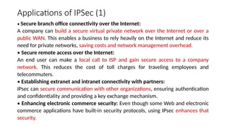 Applications of IPSec (1)
• Secure branch office connectivity over the Internet:
A company can build a secure virtual private network over the Internet or over a
public WAN. This enables a business to rely heavily on the Internet and reduce its
need for private networks, saving costs and network management overhead.
• Secure remote access over the Internet:
An end user can make a local call to ISP and gain secure access to a company
network. This reduces the cost of toll charges for traveling employees and
telecommuters.
• Establishing extranet and intranet connectivity with partners:
IPsec can secure communication with other organizations, ensuring authentication
and confidentiality and providing a key exchange mechanism.
• Enhancing electronic commerce security: Even though some Web and electronic
commerce applications have built-in security protocols, using IPsec enhances that
security.
 