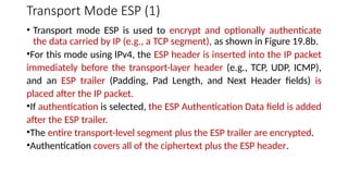 Transport Mode ESP (1)
• Transport mode ESP is used to encrypt and optionally authenticate
the data carried by IP (e.g., a TCP segment), as shown in Figure 19.8b.
•For this mode using IPv4, the ESP header is inserted into the IP packet
immediately before the transport-layer header (e.g., TCP, UDP, ICMP),
and an ESP trailer (Padding, Pad Length, and Next Header fields) is
placed after the IP packet.
•If authentication is selected, the ESP Authentication Data field is added
after the ESP trailer.
•The entire transport-level segment plus the ESP trailer are encrypted.
•Authentication covers all of the ciphertext plus the ESP header.
 