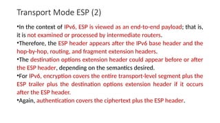 Transport Mode ESP (2)
•In the context of IPv6, ESP is viewed as an end-to-end payload; that is,
it is not examined or processed by intermediate routers.
•Therefore, the ESP header appears after the IPv6 base header and the
hop-by-hop, routing, and fragment extension headers.
•The destination options extension header could appear before or after
the ESP header, depending on the semantics desired.
•For IPv6, encryption covers the entire transport-level segment plus the
ESP trailer plus the destination options extension header if it occurs
after the ESP header.
•Again, authentication covers the ciphertext plus the ESP header.
 