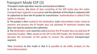 Transport Mode ESP (3)
•Transport mode operation may be summarized as follows.
1. At the source, the block of data consisting of the ESP trailer plus the entire
transport-layer segment is encrypted and the plaintext of this block is replaced with
its ciphertext to form the IP packet for transmission. Authentication is added if this
option is selected.
2. The packet is then routed to the destination. Each intermediate router needs to
examine and process the IP header plus any plaintext IP extension headers but
does not need to examine the ciphertext.
3. The destination node examines and processes the IP header plus any plaintext IP
extension headers. Then, based on the SPI in the ESP header, the destination node
decrypts the remainder of the packet to recover the plaintext transport-layer
segment.
•One drawback to this mode is that it is possible to do traffic analysis on the
transmitted packets.
 