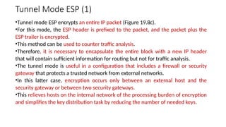 Tunnel Mode ESP (1)
•Tunnel mode ESP encrypts an entire IP packet (Figure 19.8c).
•For this mode, the ESP header is prefixed to the packet, and the packet plus the
ESP trailer is encrypted.
•This method can be used to counter traffic analysis.
•Therefore, it is necessary to encapsulate the entire block with a new IP header
that will contain sufficient information for routing but not for traffic analysis.
•The tunnel mode is useful in a configuration that includes a firewall or security
gateway that protects a trusted network from external networks.
•In this latter case, encryption occurs only between an external host and the
security gateway or between two security gateways.
•This relieves hosts on the internal network of the processing burden of encryption
and simplifies the key distribution task by reducing the number of needed keys.
 
