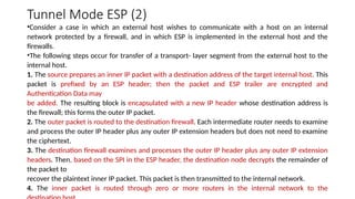 Tunnel Mode ESP (2)
•Consider a case in which an external host wishes to communicate with a host on an internal
network protected by a firewall, and in which ESP is implemented in the external host and the
firewalls.
•The following steps occur for transfer of a transport- layer segment from the external host to the
internal host.
1. The source prepares an inner IP packet with a destination address of the target internal host. This
packet is prefixed by an ESP header; then the packet and ESP trailer are encrypted and
Authentication Data may
be added. The resulting block is encapsulated with a new IP header whose destination address is
the firewall; this forms the outer IP packet.
2. The outer packet is routed to the destination firewall. Each intermediate router needs to examine
and process the outer IP header plus any outer IP extension headers but does not need to examine
the ciphertext.
3. The destination firewall examines and processes the outer IP header plus any outer IP extension
headers. Then, based on the SPI in the ESP header, the destination node decrypts the remainder of
the packet to
recover the plaintext inner IP packet. This packet is then transmitted to the internal network.
4. The inner packet is routed through zero or more routers in the internal network to the
 