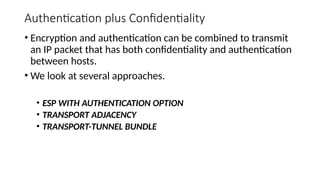 Authentication plus Confidentiality
• Encryption and authentication can be combined to transmit
an IP packet that has both confidentiality and authentication
between hosts.
• We look at several approaches.
• ESP WITH AUTHENTICATION OPTION
• TRANSPORT ADJACENCY
• TRANSPORT-TUNNEL BUNDLE
 