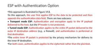 ESP with Authentication Option
•This approach is illustrated in Figure 19.8.
•In this approach, the user first applies ESP to the data to be protected and then
appends the authentication data field. There are two subcases:
• Transport mode ESP: Authentication and encryption apply to the IP payload
delivered to the host, but the IP header is not protected.
• Tunnel mode ESP: Authentication applies to the entire IP packet delivered to the
outer IP destination address (e.g., a firewall), and authentication is performed at
that destination.
•The entire inner IP packet is protected by the privacy mechanism for delivery to
the inner IP destination.
•For both cases, authentication applies to the ciphertext rather than the plaintext.
 