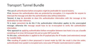 Transport Tunnel Bundle
•The use of authentication before encryption might be preferable for several reasons.
•First, because the authentication data are protected by encryption, it is impossible for anyone to
intercept the message and alter the authentication data without detection.
•Second, it may be desirable to store the authentication information with the message at the
destination for later reference.
•It is more convenient to do this if the authentication information applies to the unencrypted
message; otherwise the message would have to be re-encrypted to verify the authentication
information.
•One approach to applying authentication before encryption between two hosts is to use a bundle
consisting of an inner AH transport SA and an outer ESP tunnel SA.
•In this case, authentication is applied to the IP payload plus the IP header (and extensions) except
for mutable fields.
•The resulting IP packet is then processed in tunnel mode by ESP; the result is that the entire,
authenticated inner packet is encrypted and a new outer IP header (and extensions) is added.
 