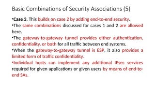 Basic Combinations of Security Associations (5)
•Case 3. This builds on case 2 by adding end-to-end security.
•The same combinations discussed for cases 1 and 2 are allowed
here.
•The gateway-to-gateway tunnel provides either authentication,
confidentiality, or both for all traffic between end systems.
•When the gateway-to-gateway tunnel is ESP, it also provides a
limited form of traffic confidentiality.
•Individual hosts can implement any additional IPsec services
required for given applications or given users by means of end-to-
end SAs.
 