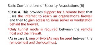 Basic Combinations of Security Associations (6)
•Case 4. This provides support for a remote host that
uses the Internet to reach an organization’s firewall
and then to gain access to some server or workstation
behind the firewall.
•Only tunnel mode is required between the remote
host and the firewall.
•As in case 1, one or two SAs may be used between the
remote host and the local host.
 