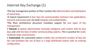 Internet Key Exchange (1)
•The key management portion of IPsec involves the determination and distribution
of secret keys.
•A typical requirement is four keys for communication between two applications:
transmit and receive pairs for both integrity and confidentiality.
•The IPsec Architecture document mandates support for two types of key
management:
• Manual: A system administrator manually configures each system with its own
keys and with the keys of other communicating systems. This is practical for small,
relatively static environments.
• Automated: An automated system enables the on-demand creation of keys for
SAs and facilitates the use of keys in a large distributed system with an evolving
configuration.
 