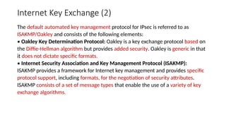 Internet Key Exchange (2)
The default automated key management protocol for IPsec is referred to as
ISAKMP/Oakley and consists of the following elements:
• Oakley Key Determination Protocol: Oakley is a key exchange protocol based on
the Diffie-Hellman algorithm but provides added security. Oakley is generic in that
it does not dictate specific formats.
• Internet Security Association and Key Management Protocol (ISAKMP):
ISAKMP provides a framework for Internet key management and provides specific
protocol support, including formats, for the negotiation of security attributes.
ISAKMP consists of a set of message types that enable the use of a variety of key
exchange algorithms.
 