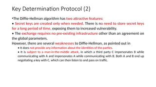 Key Determination Protocol (2)
•The Diffie-Hellman algorithm has two attractive features:
• Secret keys are created only when needed. There is no need to store secret keys
for a long period of time, exposing them to increased vulnerability.
• The exchange requires no pre-existing infrastructure other than an agreement on
the global parameters.
However, there are several weaknesses to Diffie-Hellman, as pointed out in
• It does not provide any information about the identities of the parties.
• It is subject to a man-in-the-middle attack, in which a third party C impersonates B while
communicating with A and impersonates A while communicating with B. Both A and B end up
negotiating a key with C, which can then listen to and pass on traffic.
 