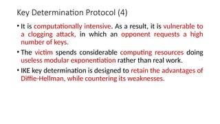 Key Determination Protocol (4)
• It is computationally intensive. As a result, it is vulnerable to
a clogging attack, in which an opponent requests a high
number of keys.
• The victim spends considerable computing resources doing
useless modular exponentiation rather than real work.
• IKE key determination is designed to retain the advantages of
Diffie-Hellman, while countering its weaknesses.
 