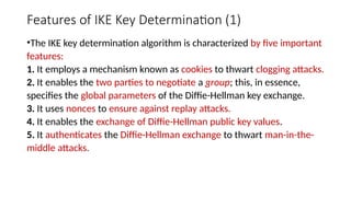 Features of IKE Key Determination (1)
•The IKE key determination algorithm is characterized by five important
features:
1. It employs a mechanism known as cookies to thwart clogging attacks.
2. It enables the two parties to negotiate a group; this, in essence,
specifies the global parameters of the Diffie-Hellman key exchange.
3. It uses nonces to ensure against replay attacks.
4. It enables the exchange of Diffie-Hellman public key values.
5. It authenticates the Diffie-Hellman exchange to thwart man-in-the-
middle attacks.
 