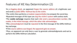 Features of IKE Key Determination (2)
•In a clogging attack, an opponent forges the source address of a legitimate user
and sends a public Diffie- Hellman key to the victim.
•The victim then performs a modular exponentiation to compute the secret key.
•Repeated messages of this type can clog the victim’s system with useless work.
•The cookie exchange requires that each side send a pseudorandom number, the
cookie, in the initial message, which the other side acknowledges.
•This acknowledgment must be repeated in the first message of the Diffie-Hellman
key exchange.
•If the source address was forged, the opponent gets no answer.
•Thus, an opponent can only force a user to generate acknowledgments and not to
perform the Diffie-Hellman calculation.
 