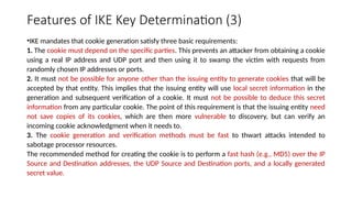 Features of IKE Key Determination (3)
•IKE mandates that cookie generation satisfy three basic requirements:
1. The cookie must depend on the specific parties. This prevents an attacker from obtaining a cookie
using a real IP address and UDP port and then using it to swamp the victim with requests from
randomly chosen IP addresses or ports.
2. It must not be possible for anyone other than the issuing entity to generate cookies that will be
accepted by that entity. This implies that the issuing entity will use local secret information in the
generation and subsequent verification of a cookie. It must not be possible to deduce this secret
information from any particular cookie. The point of this requirement is that the issuing entity need
not save copies of its cookies, which are then more vulnerable to discovery, but can verify an
incoming cookie acknowledgment when it needs to.
3. The cookie generation and verification methods must be fast to thwart attacks intended to
sabotage processor resources.
The recommended method for creating the cookie is to perform a fast hash (e.g., MD5) over the IP
Source and Destination addresses, the UDP Source and Destination ports, and a locally generated
secret value.
 