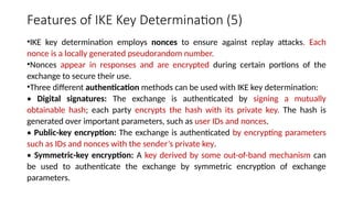 Features of IKE Key Determination (5)
•IKE key determination employs nonces to ensure against replay attacks. Each
nonce is a locally generated pseudorandom number.
•Nonces appear in responses and are encrypted during certain portions of the
exchange to secure their use.
•Three different authentication methods can be used with IKE key determination:
• Digital signatures: The exchange is authenticated by signing a mutually
obtainable hash; each party encrypts the hash with its private key. The hash is
generated over important parameters, such as user IDs and nonces.
• Public-key encryption: The exchange is authenticated by encrypting parameters
such as IDs and nonces with the sender’s private key.
• Symmetric-key encryption: A key derived by some out-of-band mechanism can
be used to authenticate the exchange by symmetric encryption of exchange
parameters.
 